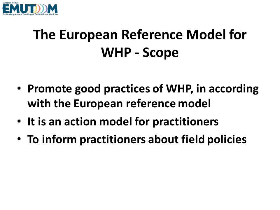 The European Reference Model for WHP - Scope Promote good practices of WHP, in according with the European reference model It is an action model for practitioners To inform practitioners about field policies