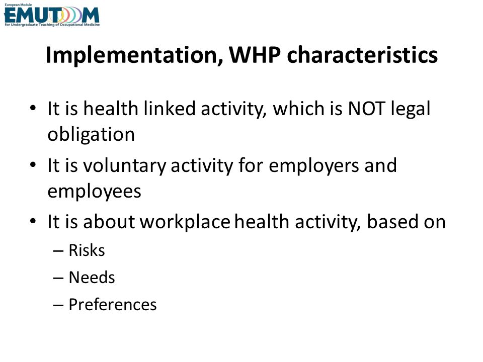 Implementation, WHP characteristics It is health linked activity, which is NOT legal obligation It is voluntary activity for employers and employees It is about workplace health activity, based on – Risks – Needs – Preferences