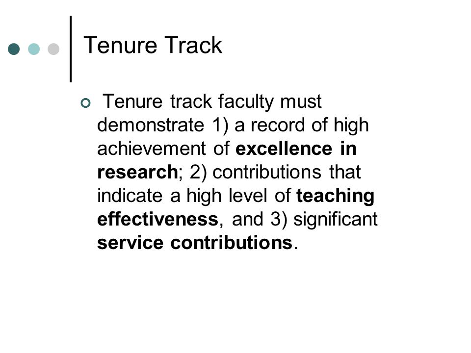 Tenure Track Tenure track faculty must demonstrate 1) a record of high achievement of excellence in research; 2) contributions that indicate a high level of teaching effectiveness, and 3) significant service contributions.