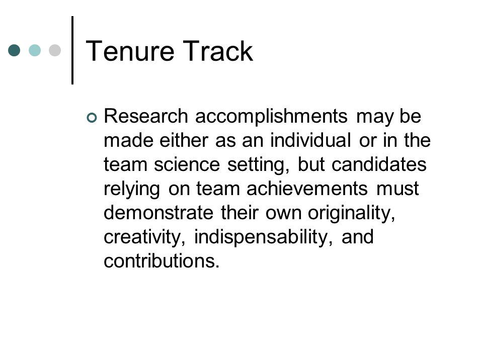 Tenure Track Research accomplishments may be made either as an individual or in the team science setting, but candidates relying on team achievements must demonstrate their own originality, creativity, indispensability, and contributions.