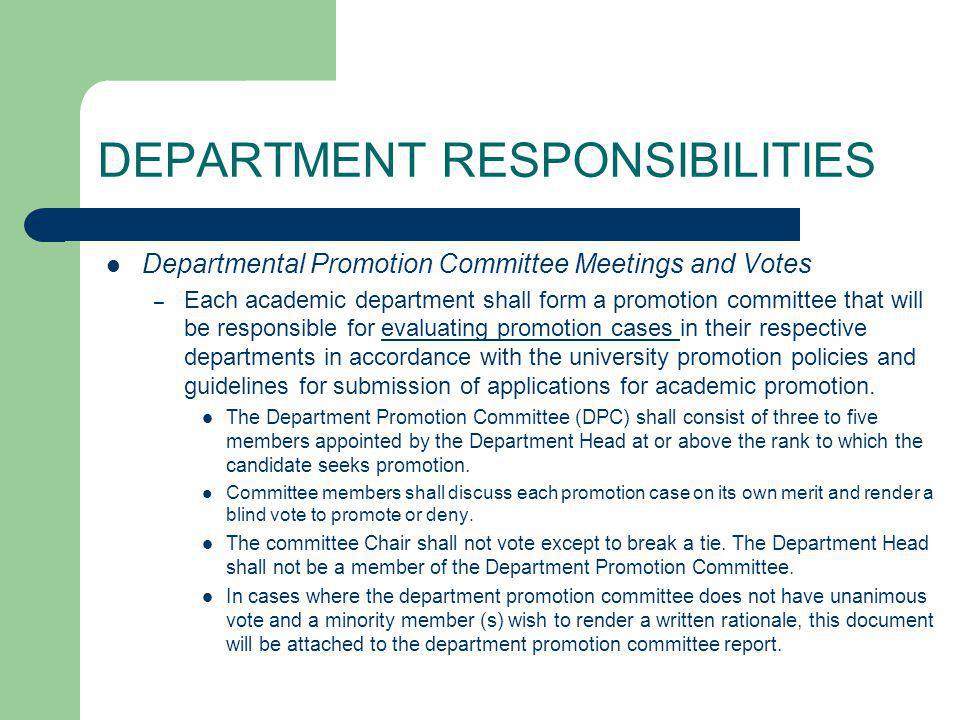 DEPARTMENT RESPONSIBILITIES Departmental Promotion Committee Meetings and Votes – Each academic department shall form a promotion committee that will be responsible for evaluating promotion cases in their respective departments in accordance with the university promotion policies and guidelines for submission of applications for academic promotion.evaluating promotion cases The Department Promotion Committee (DPC) shall consist of three to five members appointed by the Department Head at or above the rank to which the candidate seeks promotion.