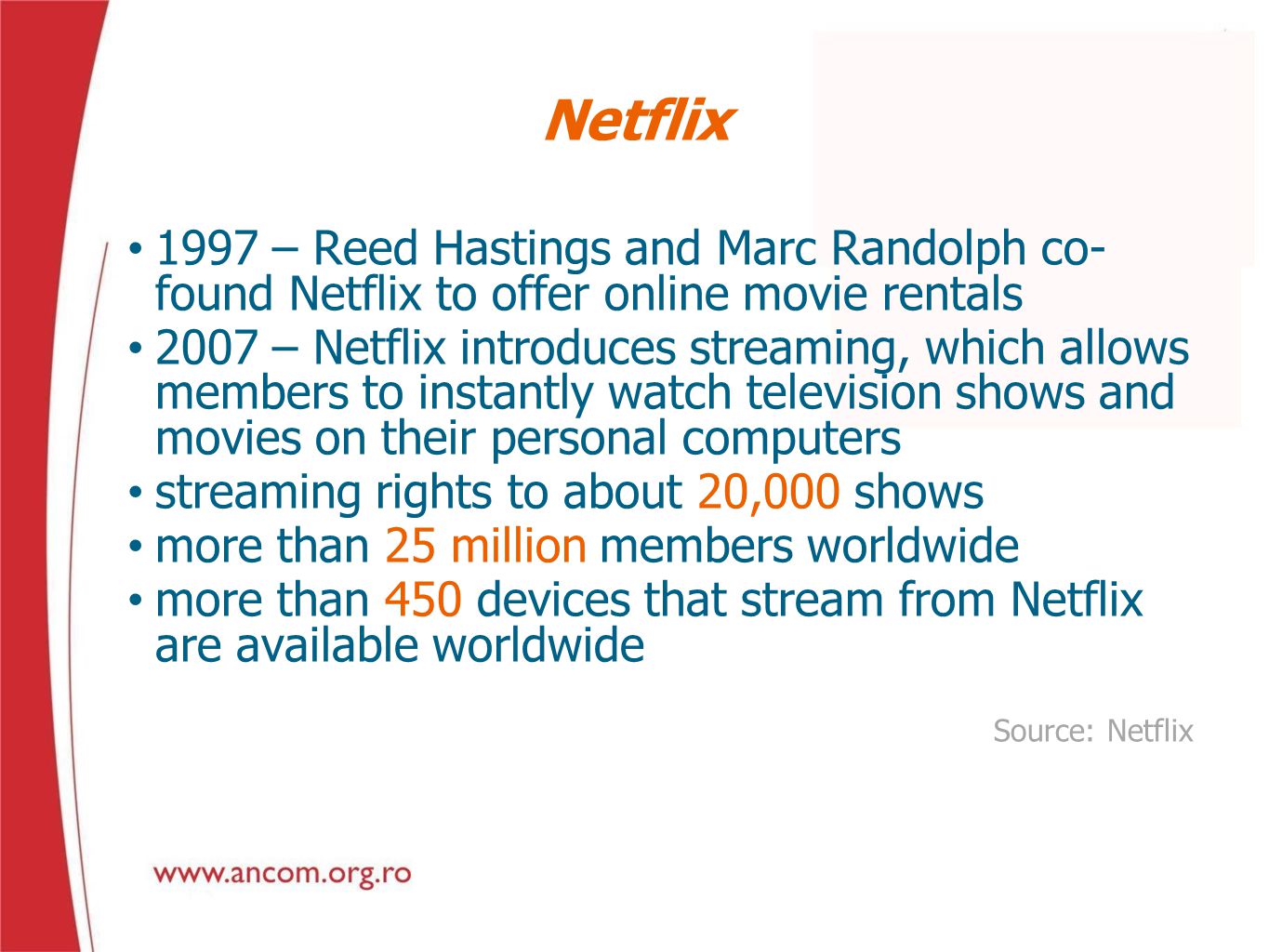 Netflix 1997 – Reed Hastings and Marc Randolph co- found Netflix to offer online movie rentals 2007 – Netflix introduces streaming, which allows members to instantly watch television shows and movies on their personal computers streaming rights to about 20,000 shows more than 25 million members worldwide more than 450 devices that stream from Netflix are available worldwide Source: Netflix