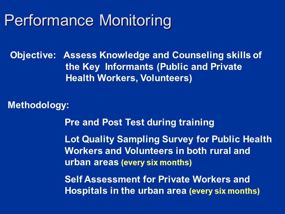 Performance Monitoring Objective: Assess Knowledge and Counseling skills of the Key Informants (Public and Private Health Workers, Volunteers) Methodology: Pre and Post Test during training Lot Quality Sampling Survey for Public Health Workers and Volunteers in both rural and urban areas (every six months) Self Assessment for Private Workers and Hospitals in the urban area (every six months)