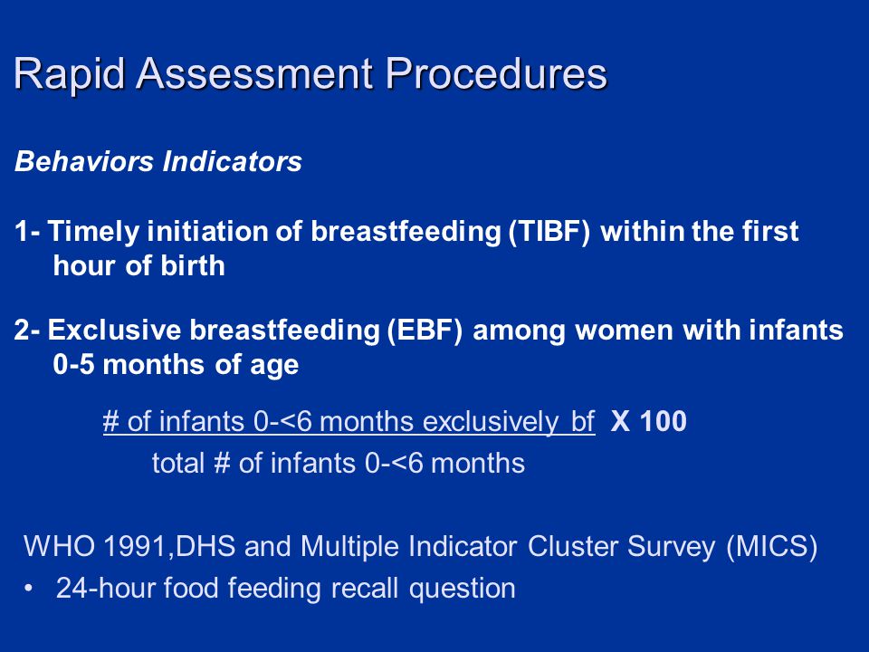 Behaviors Indicators 1- Timely initiation of breastfeeding (TIBF) within the first hour of birth 2- Exclusive breastfeeding (EBF) among women with infants 0-5 months of age Rapid Assessment Procedures # of infants 0-<6 months exclusively bf X 100 total # of infants 0-<6 months WHO 1991,DHS and Multiple Indicator Cluster Survey (MICS) 24-hour food feeding recall question