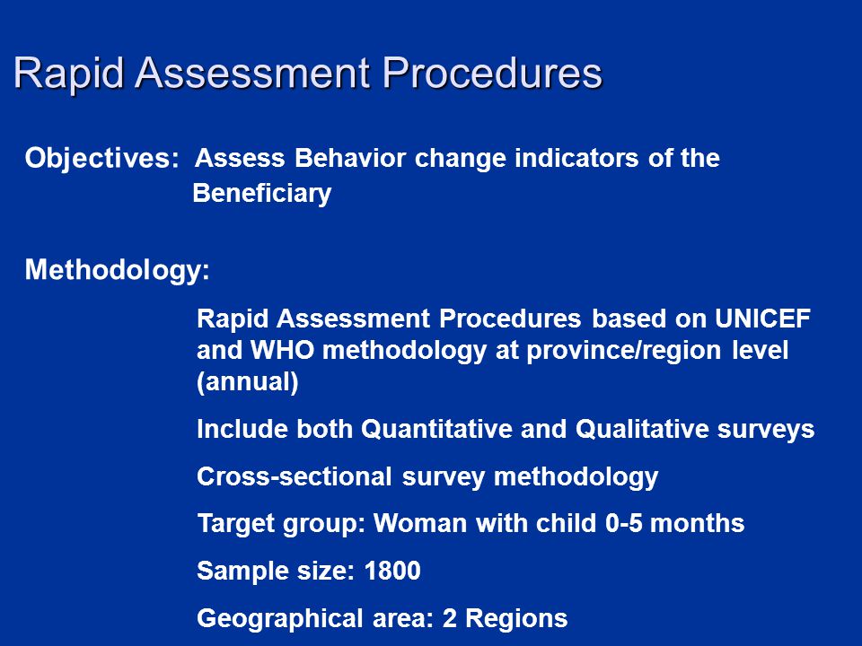 Objectives: Assess Behavior change indicators of the Beneficiary Methodology: Rapid Assessment Procedures based on UNICEF and WHO methodology at province/region level (annual) Include both Quantitative and Qualitative surveys Cross-sectional survey methodology Target group: Woman with child 0-5 months Sample size: 1800 Geographical area: 2 Regions Rapid Assessment Procedures