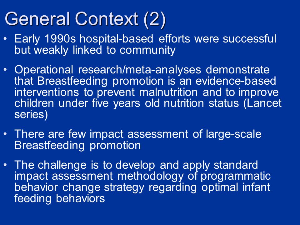 Early 1990s hospital-based efforts were successful but weakly linked to community Operational research/meta-analyses demonstrate that Breastfeeding promotion is an evidence-based interventions to prevent malnutrition and to improve children under five years old nutrition status (Lancet series) There are few impact assessment of large-scale Breastfeeding promotion The challenge is to develop and apply standard impact assessment methodology of programmatic behavior change strategy regarding optimal infant feeding behaviors General Context (2)
