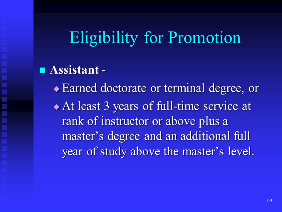 Eligibility for Promotion Assistant - Assistant - Earned doctorate or terminal degree, or Earned doctorate or terminal degree, or At least 3 years of full-time service at rank of instructor or above plus a masters degree and an additional full year of study above the masters level.