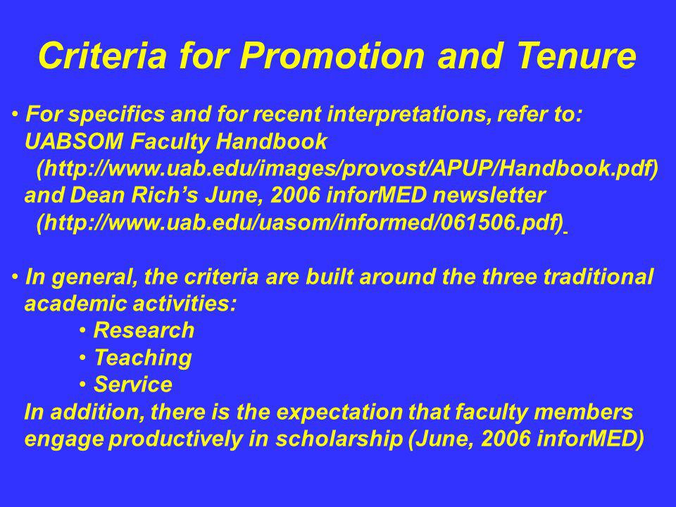 Criteria for Promotion and Tenure For specifics and for recent interpretations, refer to: UABSOM Faculty Handbook (  and Dean Richs June, 2006 inforMED newsletter (  In general, the criteria are built around the three traditional academic activities: Research Teaching Service In addition, there is the expectation that faculty members engage productively in scholarship (June, 2006 inforMED)