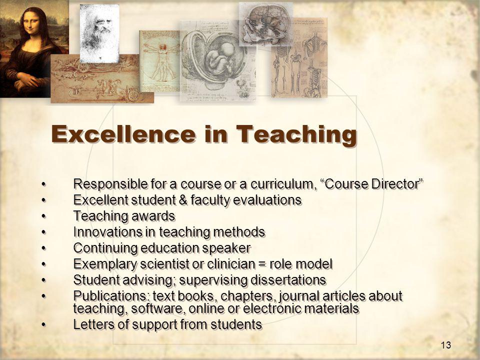 13 Excellence in Teaching Responsible for a course or a curriculum, Course Director Excellent student & faculty evaluations Teaching awards Innovations in teaching methods Continuing education speaker Exemplary scientist or clinician = role model Student advising; supervising dissertations Publications: text books, chapters, journal articles about teaching, software, online or electronic materials Letters of support from students Responsible for a course or a curriculum, Course Director Excellent student & faculty evaluations Teaching awards Innovations in teaching methods Continuing education speaker Exemplary scientist or clinician = role model Student advising; supervising dissertations Publications: text books, chapters, journal articles about teaching, software, online or electronic materials Letters of support from students