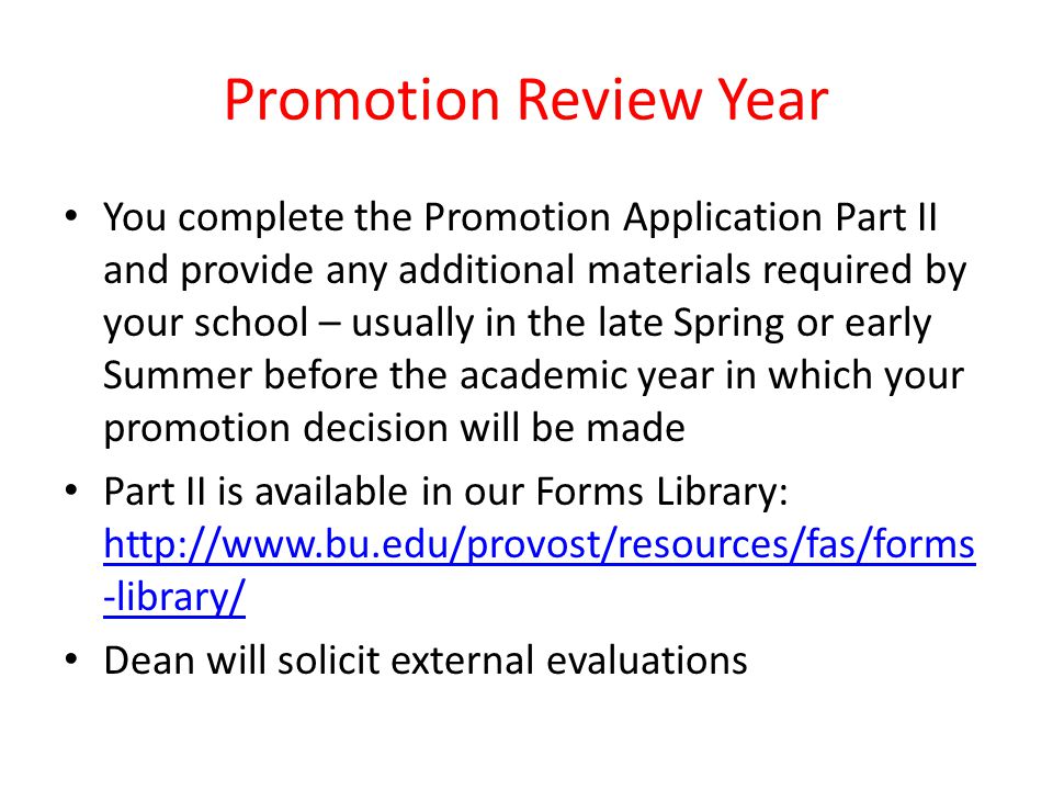 Promotion Review Year You complete the Promotion Application Part II and provide any additional materials required by your school – usually in the late Spring or early Summer before the academic year in which your promotion decision will be made Part II is available in our Forms Library:   -library/   -library/ Dean will solicit external evaluations