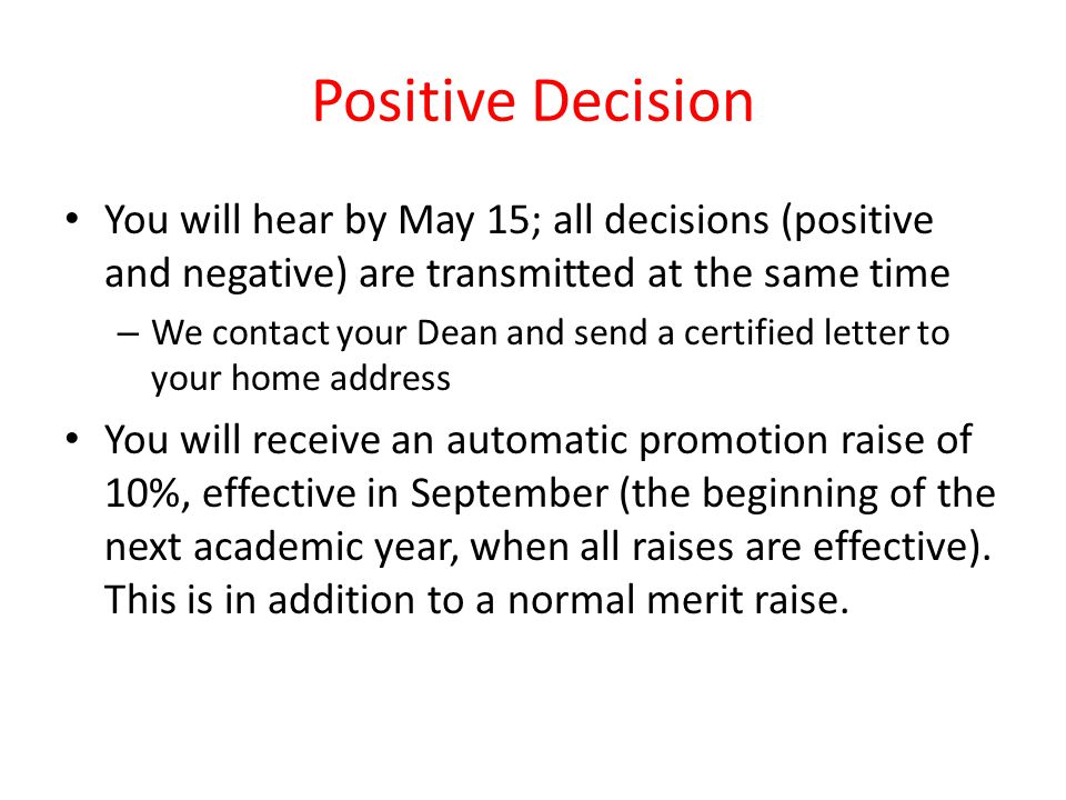 Positive Decision You will hear by May 15; all decisions (positive and negative) are transmitted at the same time – We contact your Dean and send a certified letter to your home address You will receive an automatic promotion raise of 10%, effective in September (the beginning of the next academic year, when all raises are effective).