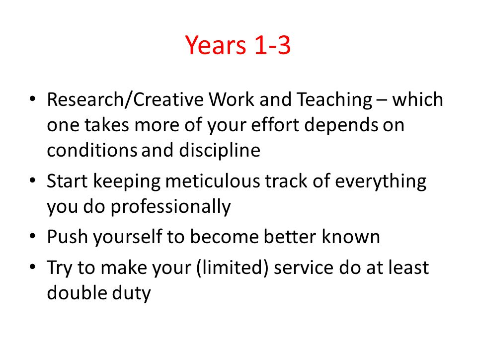 Years 1-3 Research/Creative Work and Teaching – which one takes more of your effort depends on conditions and discipline Start keeping meticulous track of everything you do professionally Push yourself to become better known Try to make your (limited) service do at least double duty