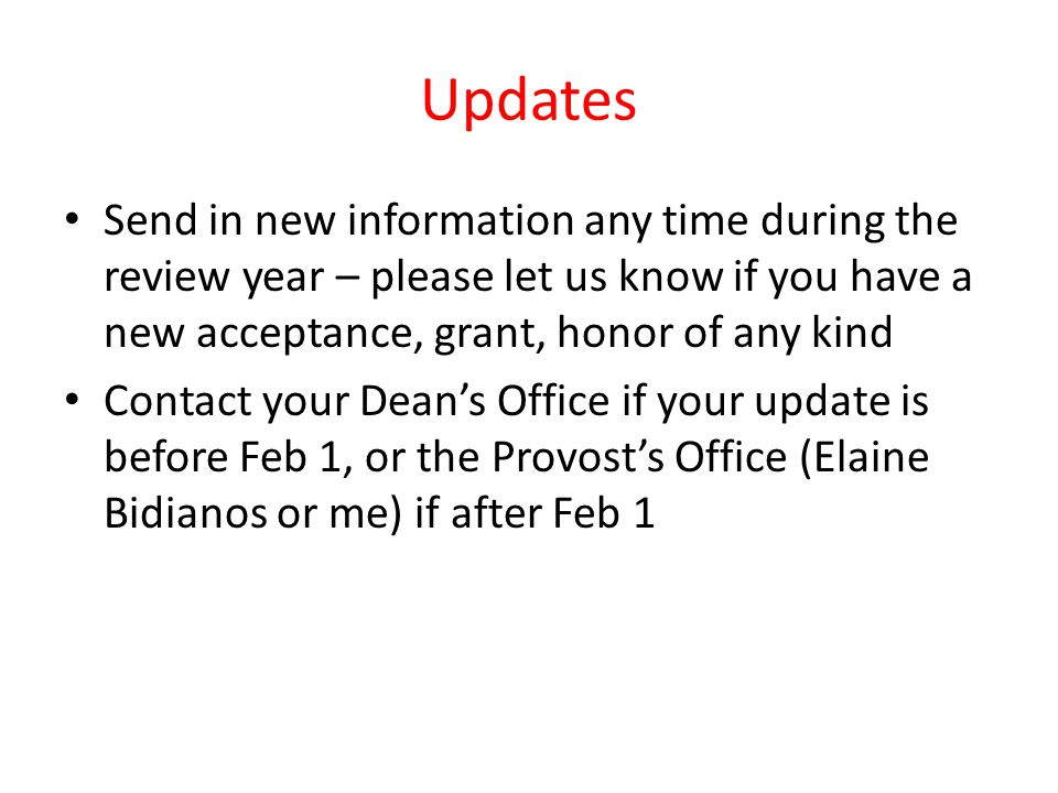 Updates Send in new information any time during the review year – please let us know if you have a new acceptance, grant, honor of any kind Contact your Deans Office if your update is before Feb 1, or the Provosts Office (Elaine Bidianos or me) if after Feb 1