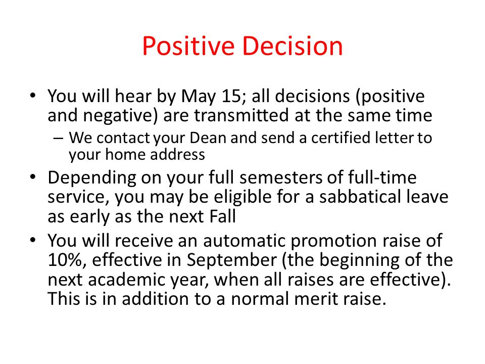 Positive Decision You will hear by May 15; all decisions (positive and negative) are transmitted at the same time – We contact your Dean and send a certified letter to your home address Depending on your full semesters of full-time service, you may be eligible for a sabbatical leave as early as the next Fall You will receive an automatic promotion raise of 10%, effective in September (the beginning of the next academic year, when all raises are effective).