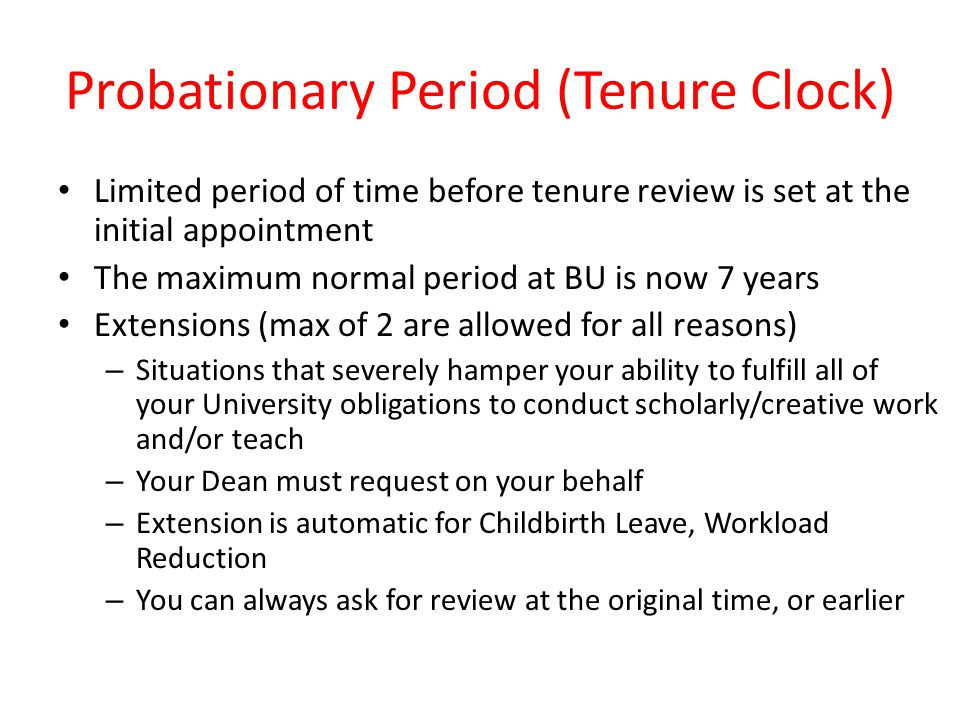 Probationary Period (Tenure Clock) Limited period of time before tenure review is set at the initial appointment The maximum normal period at BU is now 7 years Extensions (max of 2 are allowed for all reasons) – Situations that severely hamper your ability to fulfill all of your University obligations to conduct scholarly/creative work and/or teach – Your Dean must request on your behalf – Extension is automatic for Childbirth Leave, Workload Reduction – You can always ask for review at the original time, or earlier