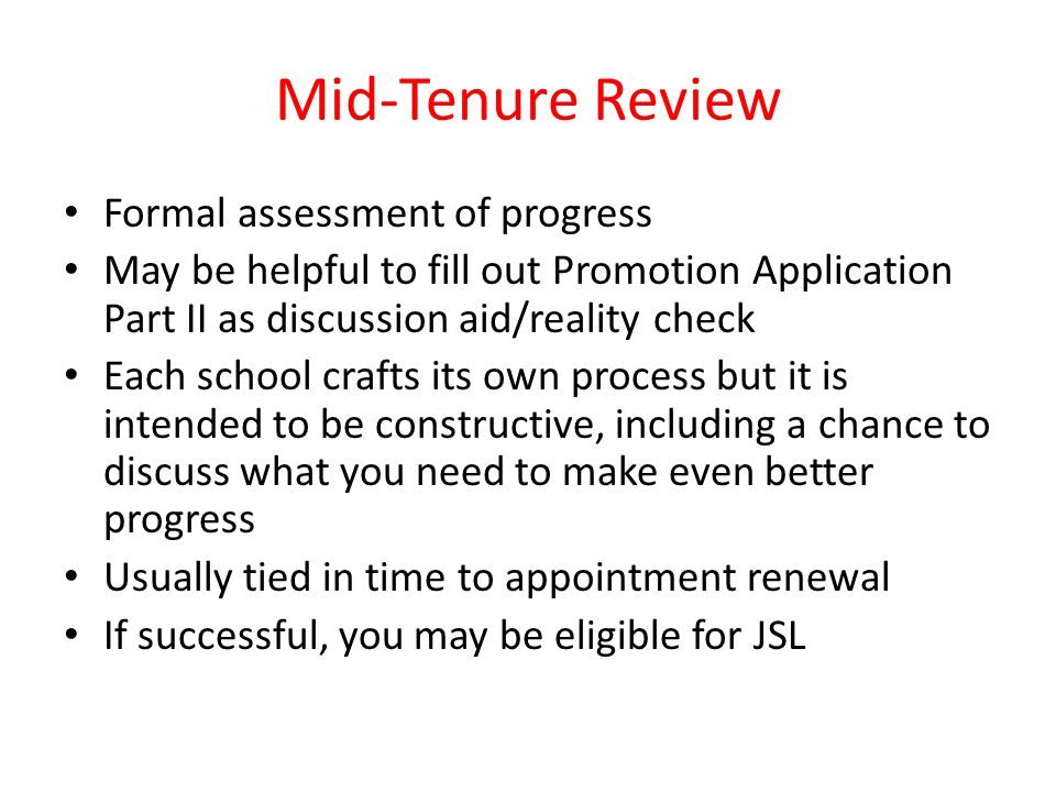Mid-Tenure Review Formal assessment of progress May be helpful to fill out Promotion Application Part II as discussion aid/reality check Each school crafts its own process but it is intended to be constructive, including a chance to discuss what you need to make even better progress Usually tied in time to appointment renewal If successful, you may be eligible for JSL