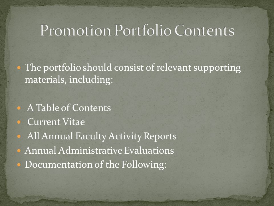 The portfolio should consist of relevant supporting materials, including: A Table of Contents Current Vitae All Annual Faculty Activity Reports Annual Administrative Evaluations Documentation of the Following: