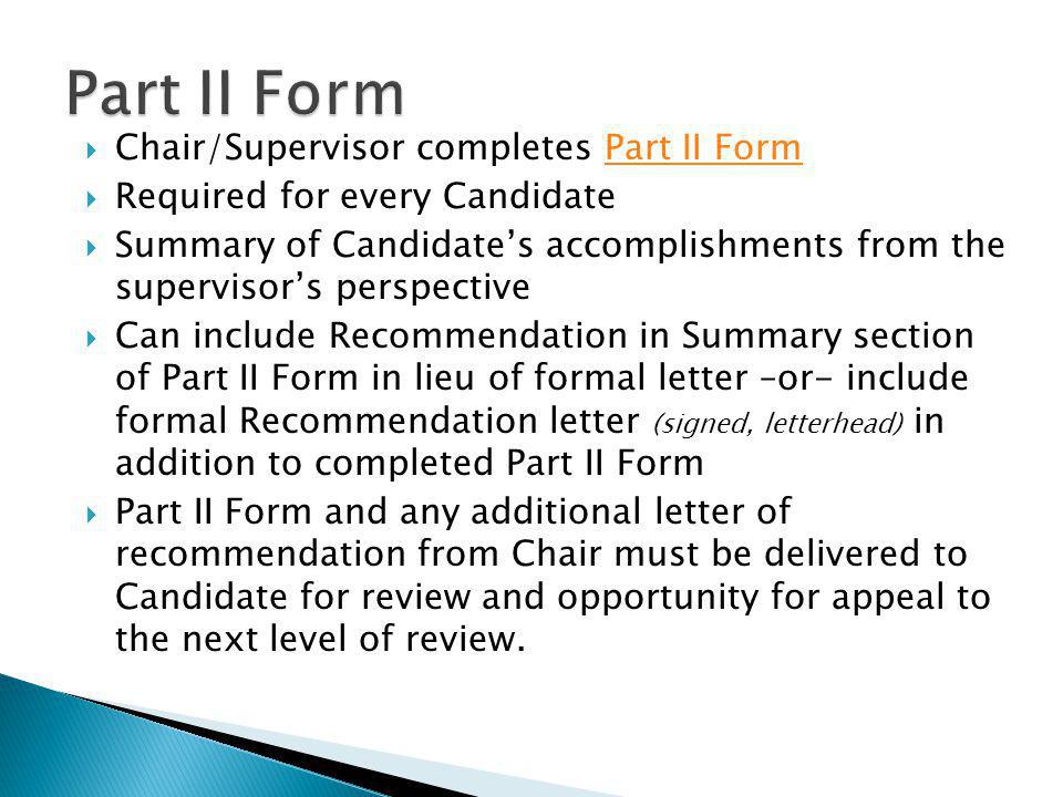 Chair/Supervisor completes Part II FormPart II Form Required for every Candidate Summary of Candidates accomplishments from the supervisors perspective Can include Recommendation in Summary section of Part II Form in lieu of formal letter –or- include formal Recommendation letter (signed, letterhead) in addition to completed Part II Form Part II Form and any additional letter of recommendation from Chair must be delivered to Candidate for review and opportunity for appeal to the next level of review.