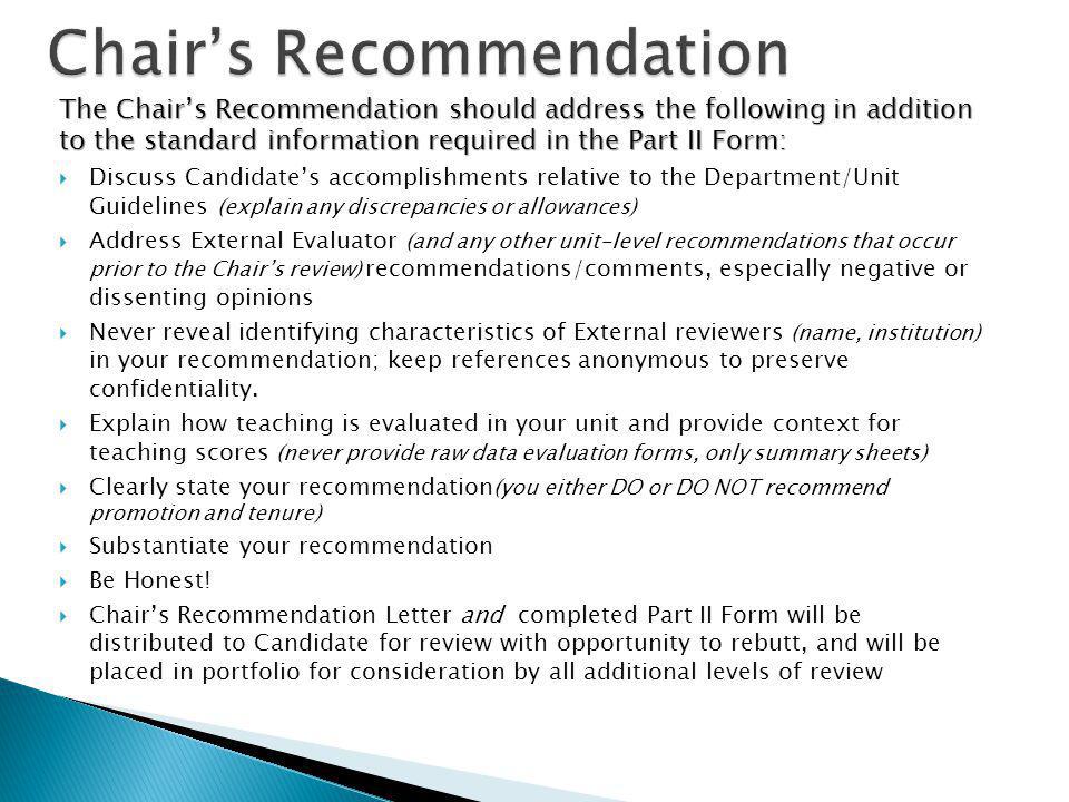 The Chairs Recommendation should address the following in addition to the standard information required in the Part II Form: Discuss Candidates accomplishments relative to the Department/Unit Guidelines (explain any discrepancies or allowances) Address External Evaluator (and any other unit-level recommendations that occur prior to the Chairs review) recommendations/comments, especially negative or dissenting opinions Never reveal identifying characteristics of External reviewers (name, institution) in your recommendation; keep references anonymous to preserve confidentiality.