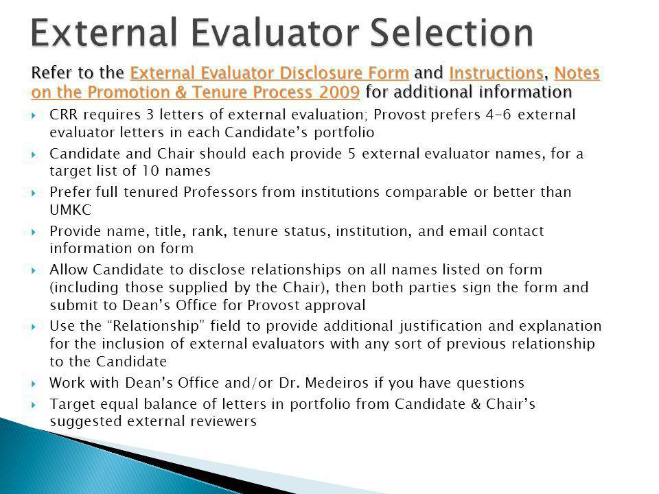 Refer to the External Evaluator Disclosure Form and Instructions, Notes on the Promotion & Tenure Process 2009 for additional information External Evaluator Disclosure FormInstructionsNotes on the Promotion & Tenure Process 2009External Evaluator Disclosure FormInstructionsNotes on the Promotion & Tenure Process 2009 CRR requires 3 letters of external evaluation; Provost prefers 4-6 external evaluator letters in each Candidates portfolio Candidate and Chair should each provide 5 external evaluator names, for a target list of 10 names Prefer full tenured Professors from institutions comparable or better than UMKC Provide name, title, rank, tenure status, institution, and  contact information on form Allow Candidate to disclose relationships on all names listed on form (including those supplied by the Chair), then both parties sign the form and submit to Deans Office for Provost approval Use the Relationship field to provide additional justification and explanation for the inclusion of external evaluators with any sort of previous relationship to the Candidate Work with Deans Office and/or Dr.