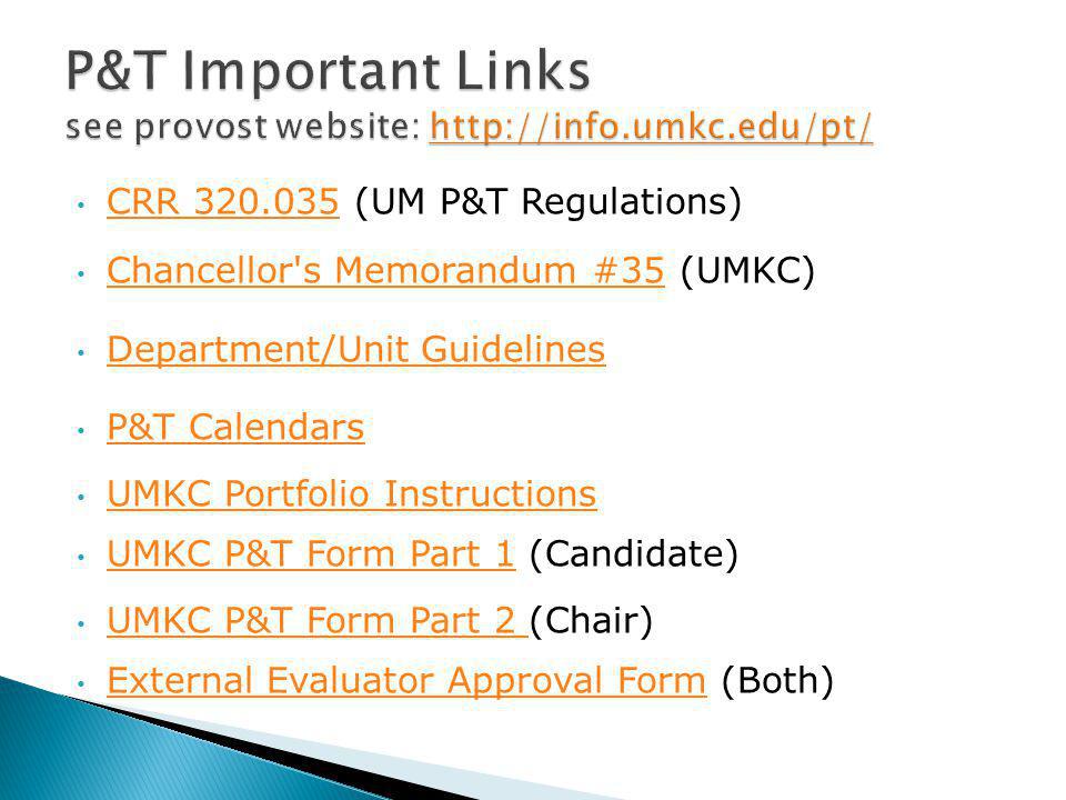 CRR (UM P&T Regulations) CRR Chancellor s Memorandum #35 (UMKC) Chancellor s Memorandum #35 Department/Unit Guidelines P&T Calendars UMKC Portfolio Instructions UMKC P&T Form Part 1 (Candidate) UMKC P&T Form Part 1 UMKC P&T Form Part 2 (Chair) UMKC P&T Form Part 2 External Evaluator Approval Form (Both) External Evaluator Approval Form
