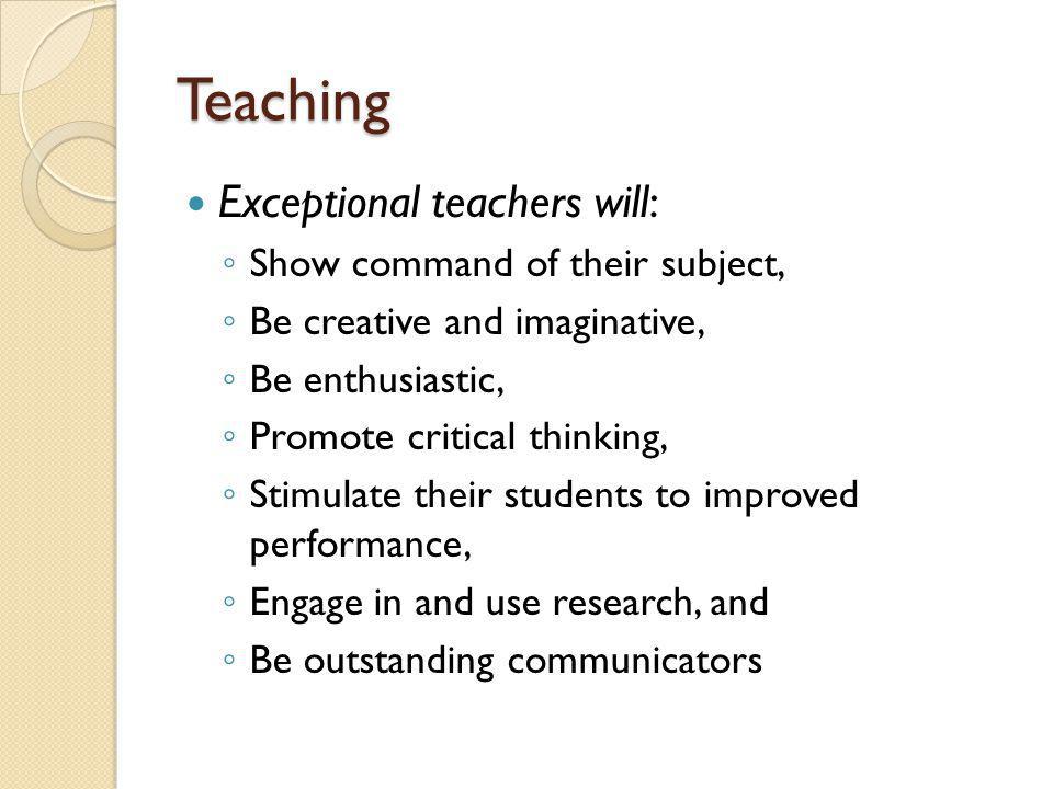 Teaching Exceptional teachers will: Show command of their subject, Be creative and imaginative, Be enthusiastic, Promote critical thinking, Stimulate their students to improved performance, Engage in and use research, and Be outstanding communicators