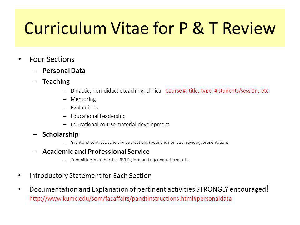 Curriculum Vitae for P & T Review Four Sections – Personal Data – Teaching – Didactic, non-didactic teaching, clinical Course #, title, type, # students/session, etc – Mentoring – Evaluations – Educational Leadership – Educational course material development – Scholarship – Grant and contract, scholarly publications (peer and non peer review), presentations – Academic and Professional Service – Committee membership, RVUs, local and regional referral, etc Introductory Statement for Each Section Documentation and Explanation of pertinent activities STRONGLY encouraged .
