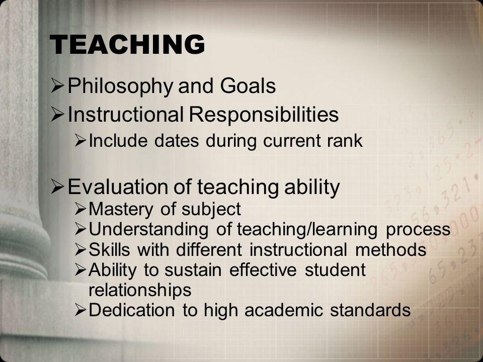 TEACHING Philosophy and Goals Instructional Responsibilities Include dates during current rank Evaluation of teaching ability Mastery of subject Understanding of teaching/learning process Skills with different instructional methods Ability to sustain effective student relationships Dedication to high academic standards