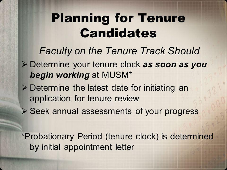 Planning for Tenure Candidates Faculty on the Tenure Track Should Determine your tenure clock as soon as you begin working at MUSM* Determine the latest date for initiating an application for tenure review Seek annual assessments of your progress *Probationary Period (tenure clock) is determined by initial appointment letter