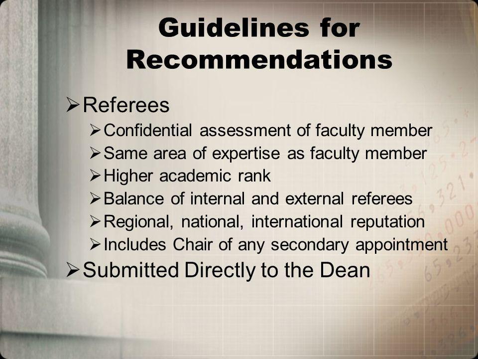 Guidelines for Recommendations Referees Confidential assessment of faculty member Same area of expertise as faculty member Higher academic rank Balance of internal and external referees Regional, national, international reputation Includes Chair of any secondary appointment Submitted Directly to the Dean