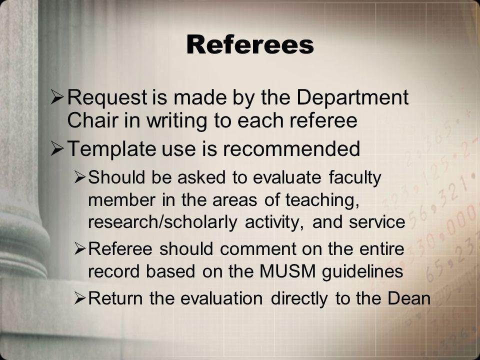 Referees Request is made by the Department Chair in writing to each referee Template use is recommended Should be asked to evaluate faculty member in the areas of teaching, research/scholarly activity, and service Referee should comment on the entire record based on the MUSM guidelines Return the evaluation directly to the Dean
