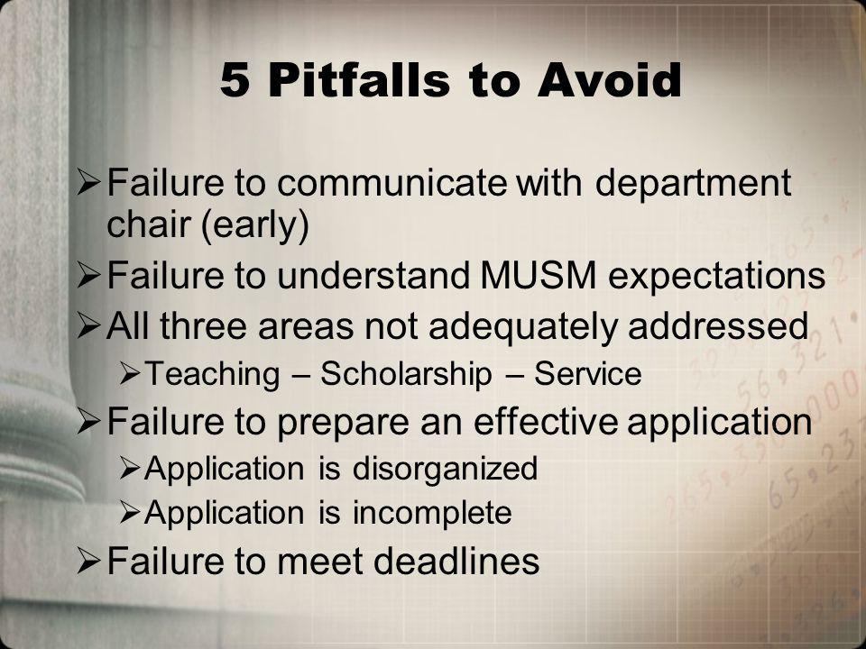 5 Pitfalls to Avoid Failure to communicate with department chair (early) Failure to understand MUSM expectations All three areas not adequately addressed Teaching – Scholarship – Service Failure to prepare an effective application Application is disorganized Application is incomplete Failure to meet deadlines