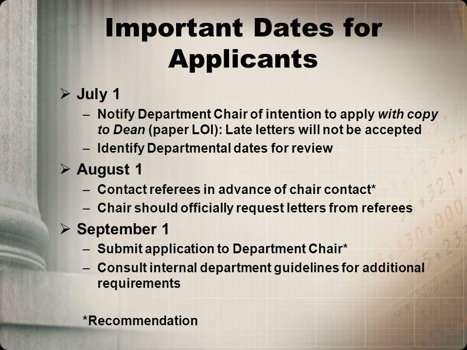 Important Dates for Applicants July 1 –Notify Department Chair of intention to apply with copy to Dean (paper LOI): Late letters will not be accepted –Identify Departmental dates for review August 1 –Contact referees in advance of chair contact* –Chair should officially request letters from referees September 1 –Submit application to Department Chair* –Consult internal department guidelines for additional requirements *Recommendation