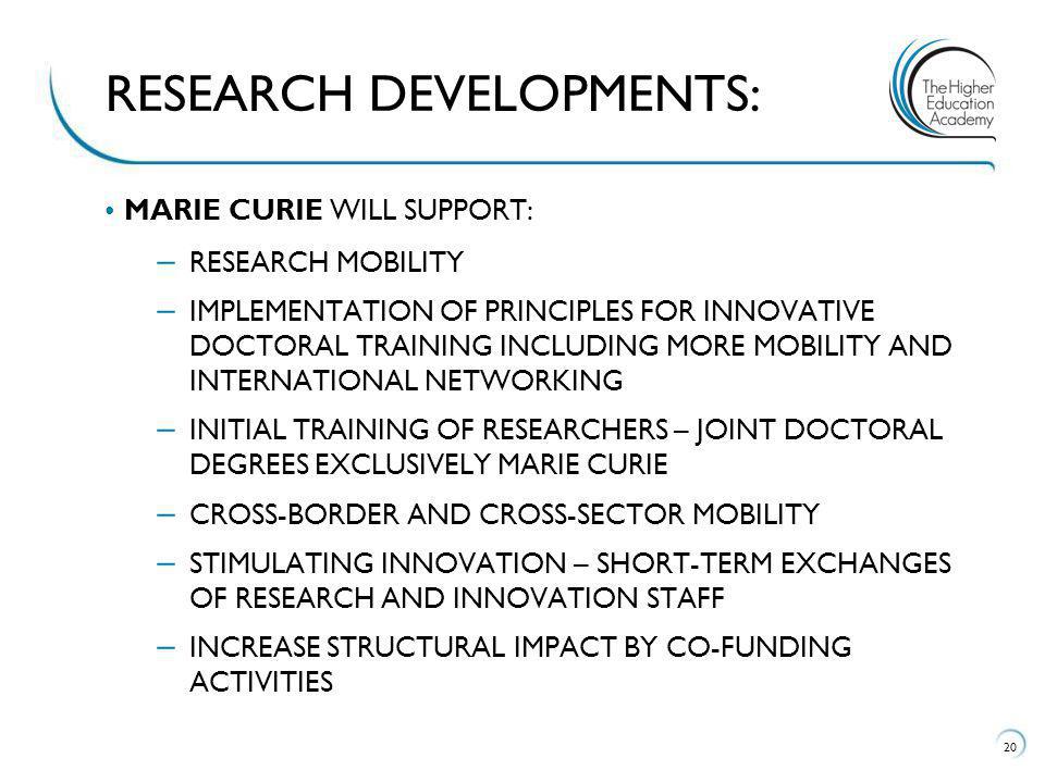 MARIE CURIE WILL SUPPORT: – RESEARCH MOBILITY – IMPLEMENTATION OF PRINCIPLES FOR INNOVATIVE DOCTORAL TRAINING INCLUDING MORE MOBILITY AND INTERNATIONAL NETWORKING – INITIAL TRAINING OF RESEARCHERS – JOINT DOCTORAL DEGREES EXCLUSIVELY MARIE CURIE – CROSS-BORDER AND CROSS-SECTOR MOBILITY – STIMULATING INNOVATION – SHORT-TERM EXCHANGES OF RESEARCH AND INNOVATION STAFF – INCREASE STRUCTURAL IMPACT BY CO-FUNDING ACTIVITIES 20 RESEARCH DEVELOPMENTS: