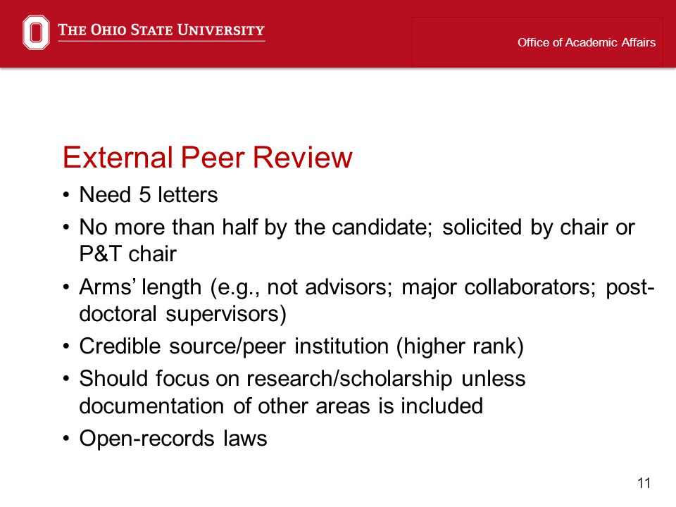 11 External Peer Review Need 5 letters No more than half by the candidate; solicited by chair or P&T chair Arms length (e.g., not advisors; major collaborators; post- doctoral supervisors) Credible source/peer institution (higher rank) Should focus on research/scholarship unless documentation of other areas is included Open-records laws Office of Academic Affairs
