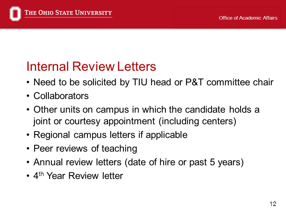 12 Internal Review Letters Need to be solicited by TIU head or P&T committee chair Collaborators Other units on campus in which the candidate holds a joint or courtesy appointment (including centers) Regional campus letters if applicable Peer reviews of teaching Annual review letters (date of hire or past 5 years) 4 th Year Review letter Office of Academic Affairs