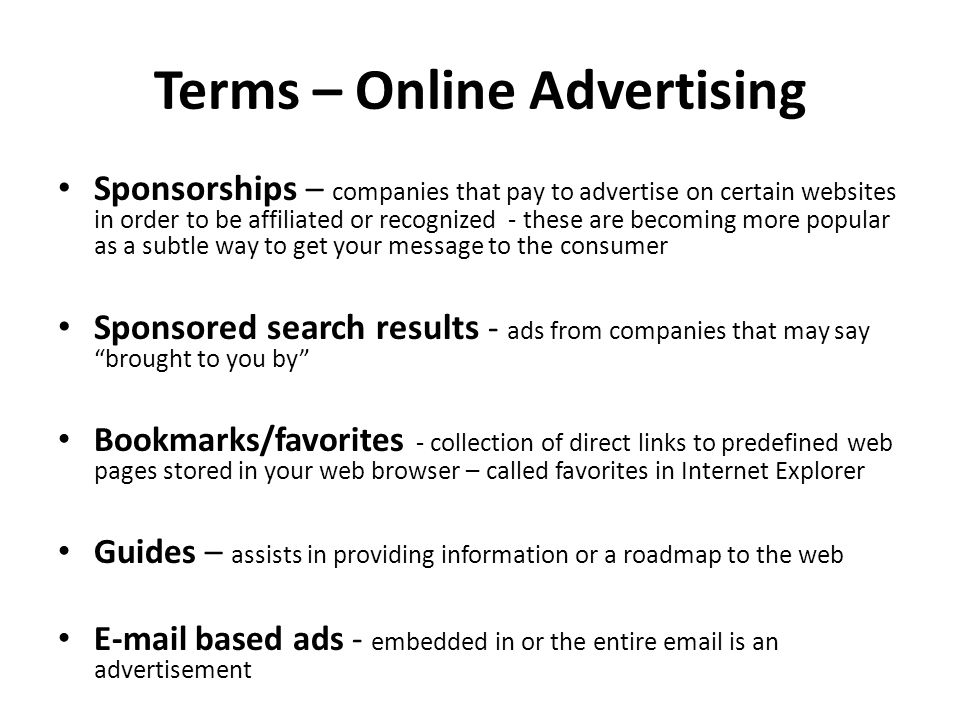 Terms – Online Advertising Sponsorships – companies that pay to advertise on certain websites in order to be affiliated or recognized - these are becoming more popular as a subtle way to get your message to the consumer Sponsored search results - ads from companies that may say brought to you by Bookmarks/favorites - collection of direct links to predefined web pages stored in your web browser – called favorites in Internet Explorer Guides – assists in providing information or a roadmap to the web  based ads - embedded in or the entire  is an advertisement