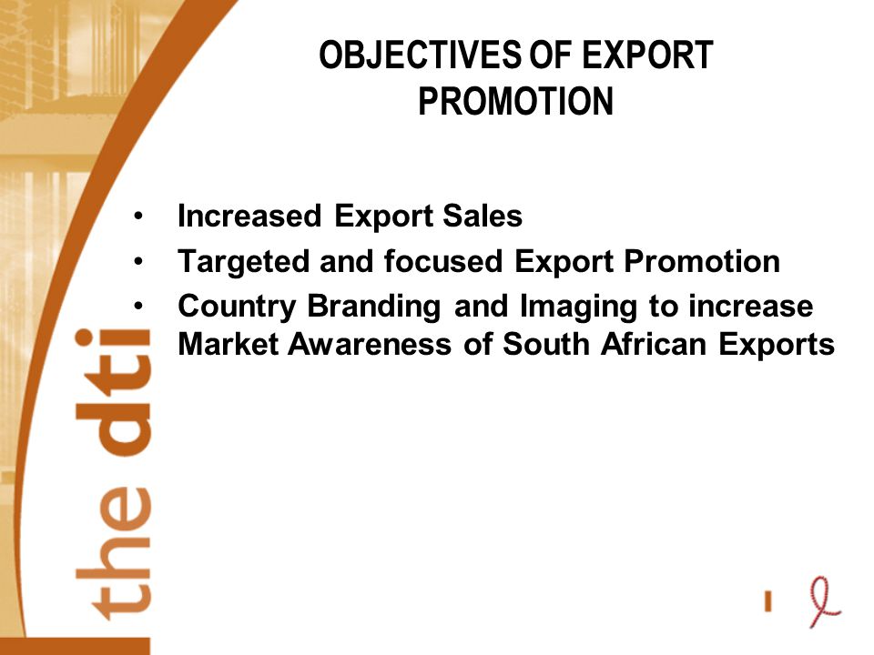 OBJECTIVES OF EXPORT PROMOTION Increased Export Sales Targeted and focused Export Promotion Country Branding and Imaging to increase Market Awareness of South African Exports