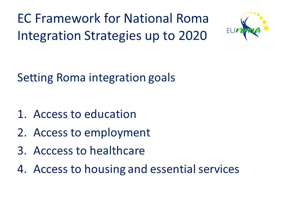 EC Framework for National Roma Integration Strategies up to 2020 Setting Roma integration goals 1.Access to education 2.Access to employment 3.Acccess to healthcare 4.Access to housing and essential services