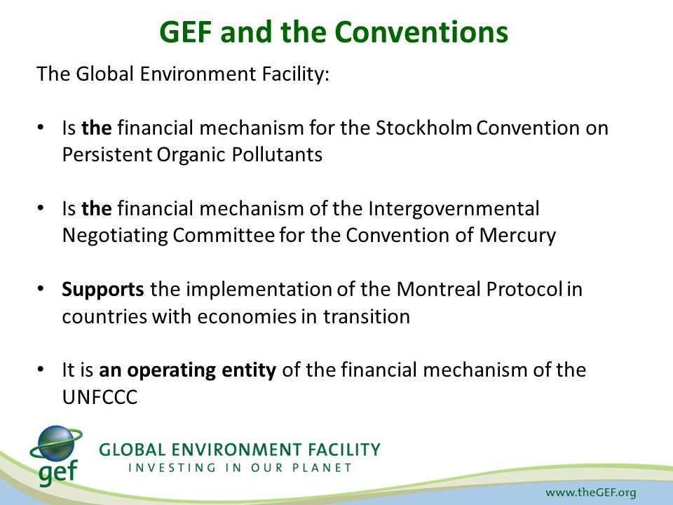 GEF and the Conventions The Global Environment Facility: Is the financial mechanism for the Stockholm Convention on Persistent Organic Pollutants Is the financial mechanism of the Intergovernmental Negotiating Committee for the Convention of Mercury Supports the implementation of the Montreal Protocol in countries with economies in transition It is an operating entity of the financial mechanism of the UNFCCC