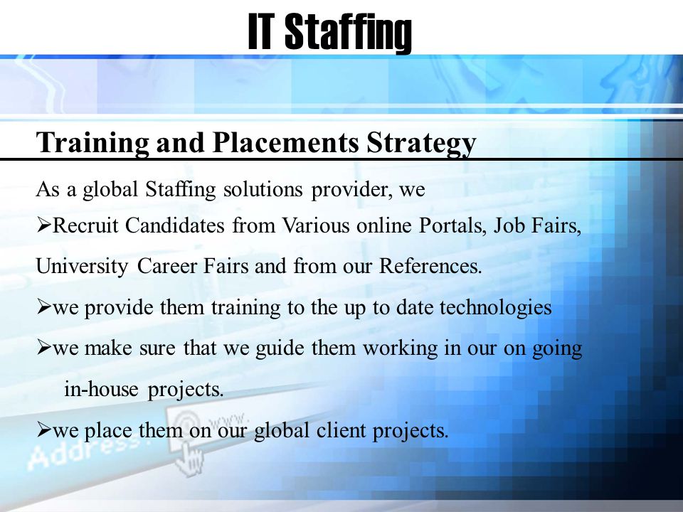 IT Staffing Training and Placements Strategy As a global Staffing solutions provider, we Recruit Candidates from Various online Portals, Job Fairs, University Career Fairs and from our References.