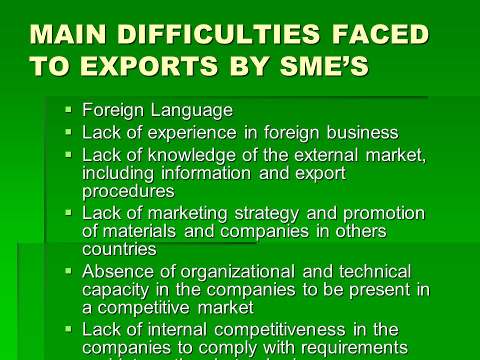 MAIN DIFFICULTIES FACED TO EXPORTS BY SMES Foreign Language Foreign Language Lack of experience in foreign business Lack of experience in foreign business Lack of knowledge of the external market, including information and export procedures Lack of knowledge of the external market, including information and export procedures Lack of marketing strategy and promotion of materials and companies in others countries Lack of marketing strategy and promotion of materials and companies in others countries Absence of organizational and technical capacity in the companies to be present in a competitive market Absence of organizational and technical capacity in the companies to be present in a competitive market Lack of internal competitiveness in the companies to comply with requirements and international standards Lack of internal competitiveness in the companies to comply with requirements and international standards