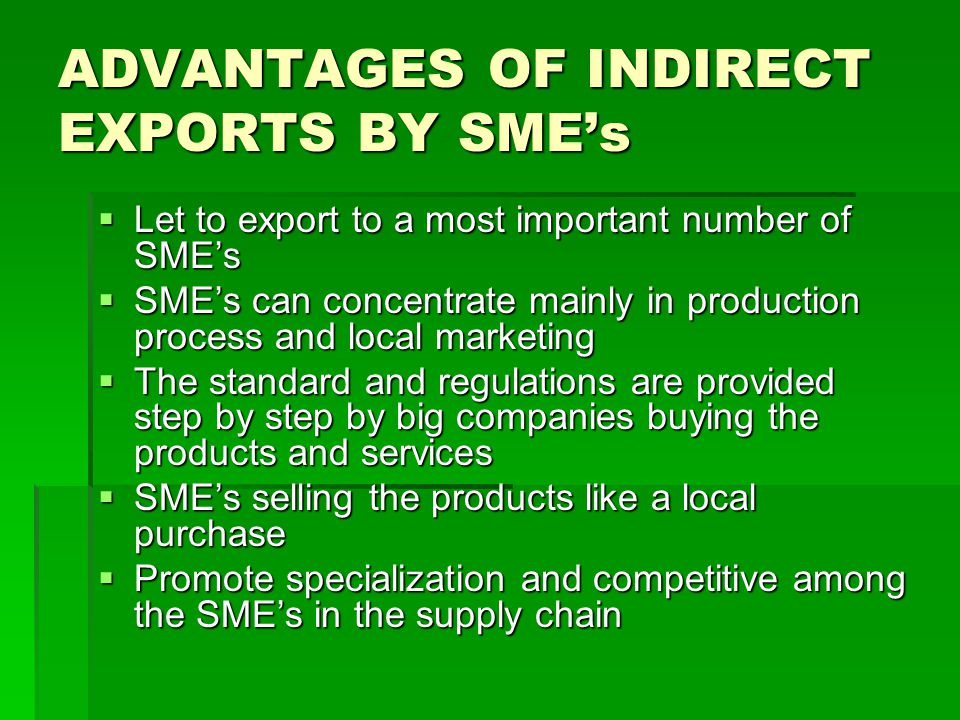 ADVANTAGES OF INDIRECT EXPORTS BY SMEs Let to export to a most important number of SMEs Let to export to a most important number of SMEs SMEs can concentrate mainly in production process and local marketing SMEs can concentrate mainly in production process and local marketing The standard and regulations are provided step by step by big companies buying the products and services The standard and regulations are provided step by step by big companies buying the products and services SMEs selling the products like a local purchase SMEs selling the products like a local purchase Promote specialization and competitive among the SMEs in the supply chain Promote specialization and competitive among the SMEs in the supply chain