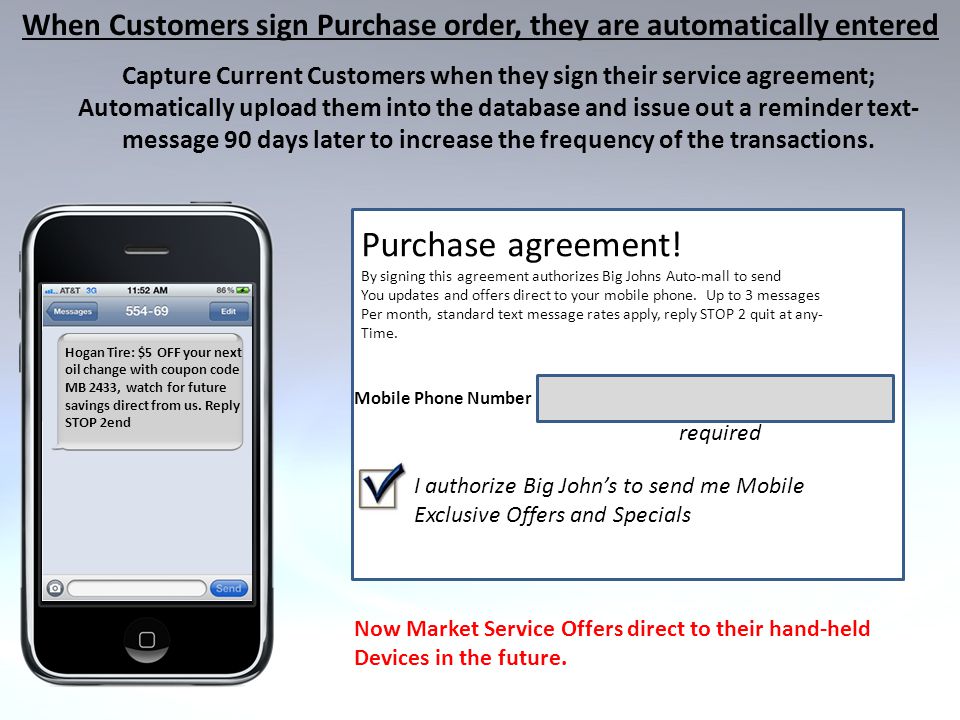 When Customers sign Purchase order, they are automatically entered Capture Current Customers when they sign their service agreement; Automatically upload them into the database and issue out a reminder text- message 90 days later to increase the frequency of the transactions.
