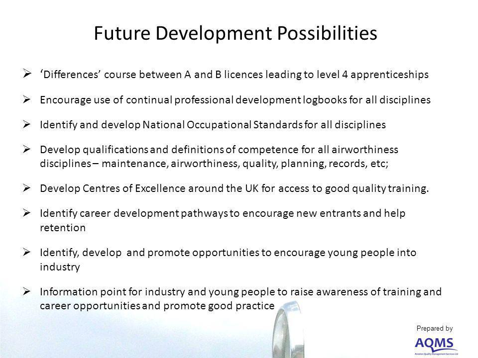 Future Development Possibilities Differences course between A and B licences leading to level 4 apprenticeships Encourage use of continual professional development logbooks for all disciplines Identify and develop National Occupational Standards for all disciplines Develop qualifications and definitions of competence for all airworthiness disciplines – maintenance, airworthiness, quality, planning, records, etc; Develop Centres of Excellence around the UK for access to good quality training.
