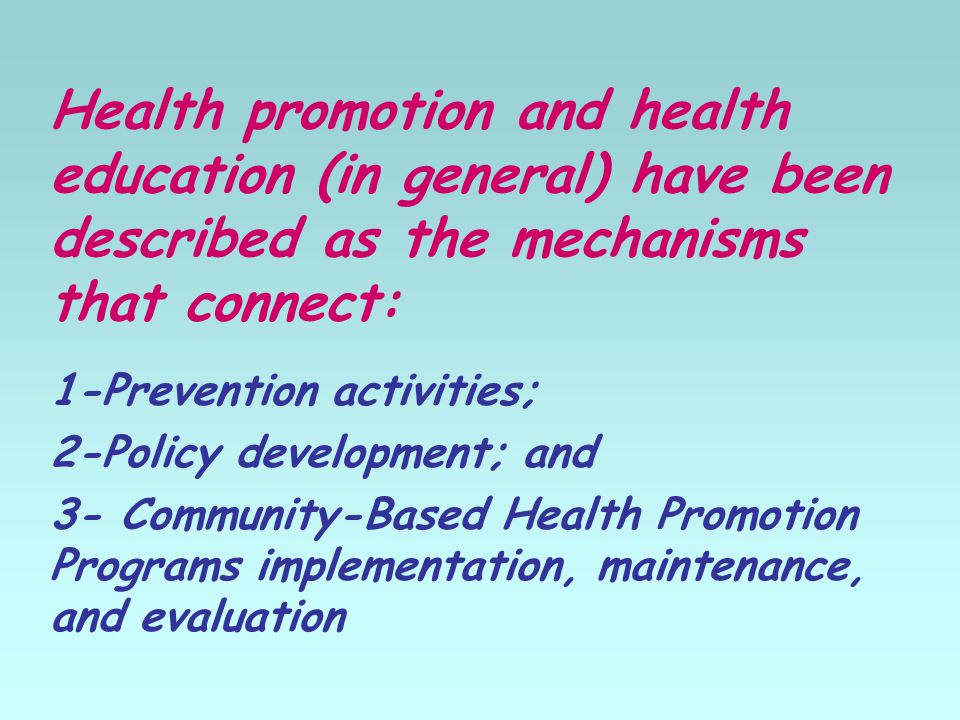 Health promotion and health education (in general) have been described as the mechanisms that connect: 1-Prevention activities; 2-Policy development; and 3- Community-Based Health Promotion Programs implementation, maintenance, and evaluation