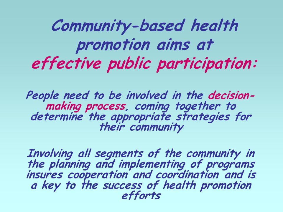 Community-based health promotion aims at effective public participation: People need to be involved in the decision- making process, coming together to determine the appropriate strategies for their community Involving all segments of the community in the planning and implementing of programs insures cooperation and coordination and is a key to the success of health promotion efforts