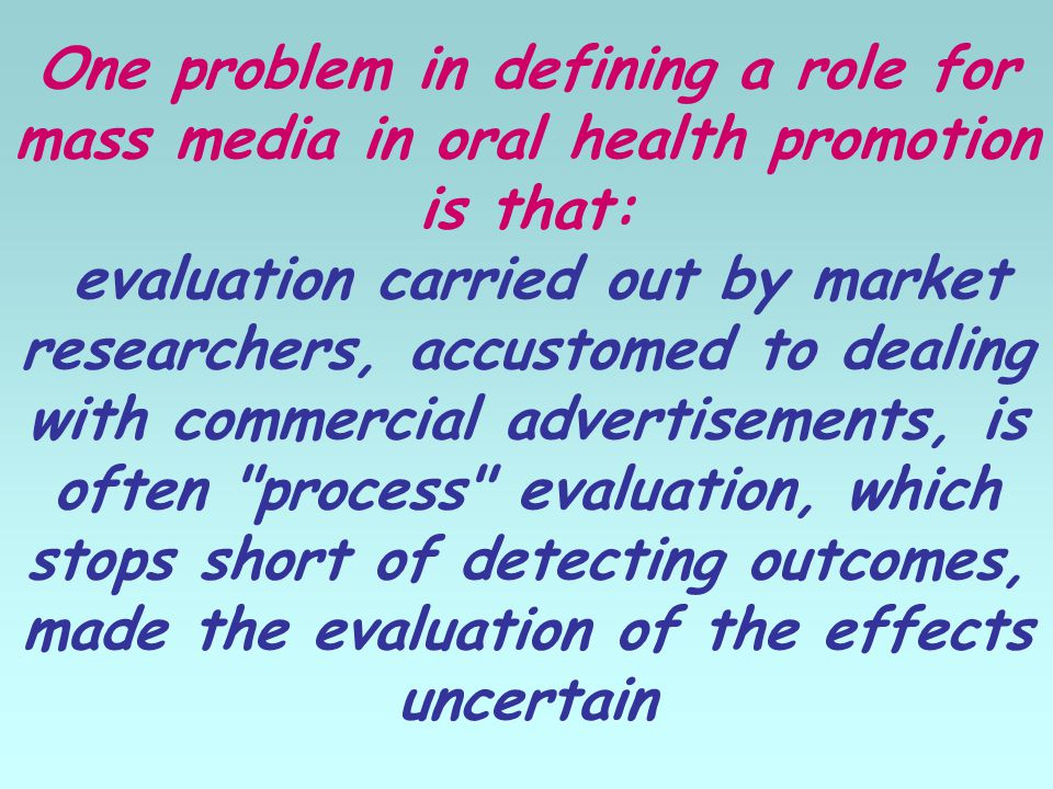 One problem in defining a role for mass media in oral health promotion is that: evaluation carried out by market researchers, accustomed to dealing with commercial advertisements, is often process evaluation, which stops short of detecting outcomes, made the evaluation of the effects uncertain