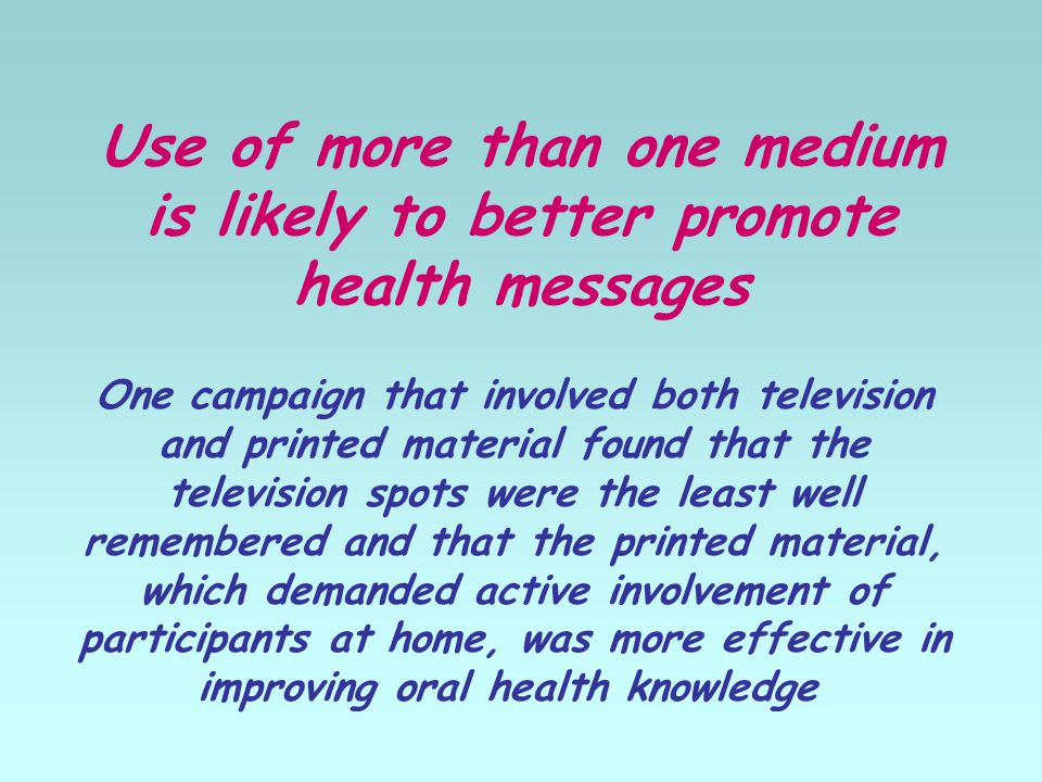 Use of more than one medium is likely to better promote health messages One campaign that involved both television and printed material found that the television spots were the least well remembered and that the printed material, which demanded active involvement of participants at home, was more effective in improving oral health knowledge