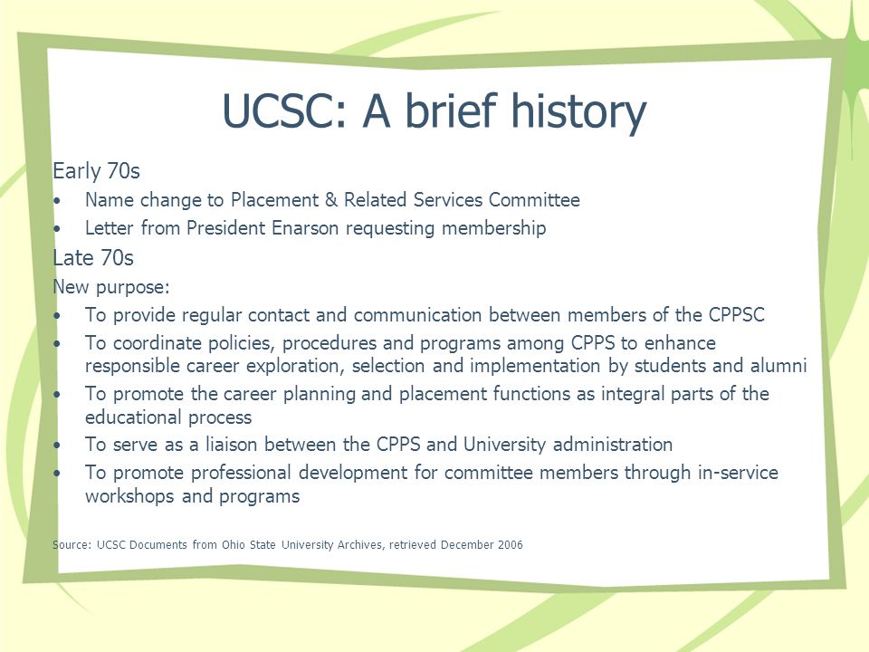 UCSC: A brief history Early 70s Name change to Placement & Related Services Committee Letter from President Enarson requesting membership Late 70s New purpose: To provide regular contact and communication between members of the CPPSC To coordinate policies, procedures and programs among CPPS to enhance responsible career exploration, selection and implementation by students and alumni To promote the career planning and placement functions as integral parts of the educational process To serve as a liaison between the CPPS and University administration To promote professional development for committee members through in-service workshops and programs Source: UCSC Documents from Ohio State University Archives, retrieved December 2006